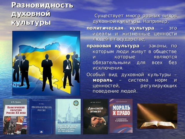 Разновидность  духовной культуры  Существует много разных видов духовной культуры. Например, политическая культура – это идеалы и жизненные ценности людей в государстве, правовая культура – законы, по которым люди живут в обществе и которые являются обязательными для всех без исключения. Особый вид духовной культуры – мораль – система норм и ценностей, регулирующих поведение людей. 