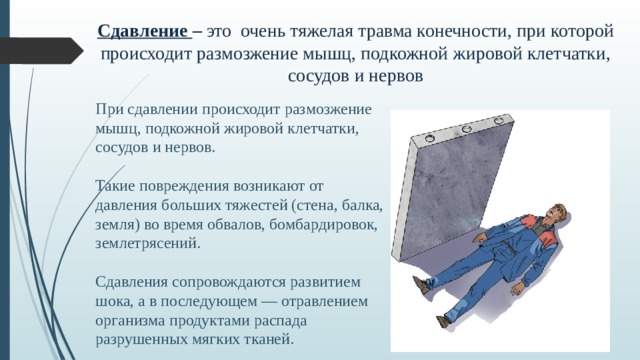 Сдавление – это очень тяжелая травма конечности, при которой происходит размозжение мышц, подкожной жировой клетчатки, сосудов и нервов При  сдавлении происходит размозжение мышц, подкожной жировой клетчатки, сосудов и нервов. Такие повреждения возникают от давления больших тяжестей (стена, балка, земля) во время обвалов, бомбардировок, землетрясений. Сдавления сопровождаются развитием шока, а в последующем — отравлением организма продуктами распада разрушенных мягких тканей.  
