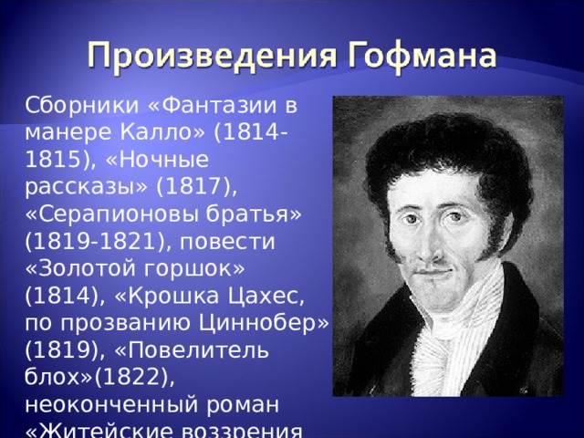 Сборники «Фантазии в манере Калло» (1814-1815), «Ночные рассказы» (1817), «Серапионовы братья» (1819-1821), повести «Золотой горшок» (1814), «Крошка Цахес, по прозванию Циннобер» (1819), «Повелитель блох»(1822), неоконченный роман «Житейские воззрения кота Мурра» (1920-1822) 