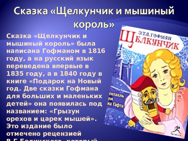 Сказка «Щелкунчик и мышиный король» была написана Гофманом в 1816 году, а на русский язык переведена впервые в 1835 году, а в 1840 году в книге «Подарок на Новый год. Две сказки Гофмана для больших и маленьких детей» она появилась под названием: «Грызун орехов и царек мышей». Это издание было отмечено рецензией В.Г.Белинского, который назвал сказку «чудным созданием чудного гения». 