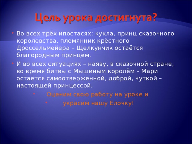 Во всех трёх ипостасях: кукла, принц сказочного королевства, племянник крёстного Дроссельмейера – Щелкунчик остаётся благородным принцем. И во всех ситуациях – наяву, в сказочной стране, во время битвы с Мышиным королём – Мари остаётся самоотверженной, доброй, чуткой – настоящей принцессой. Оценим свою работу на уроке и украсим нашу Елочку! 