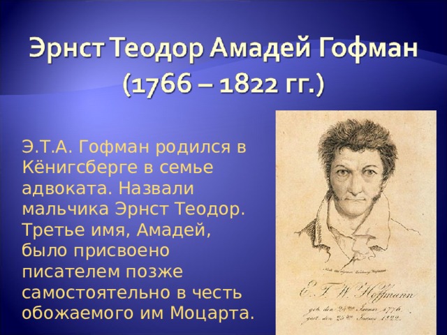 Э.Т.А. Гофман родился в Кёнигсберге в семье адвоката. Назвали мальчика Эрнст Теодор. Третье имя, Амадей, было присвоено писателем позже самостоятельно в честь обожаемого им Моцарта. 