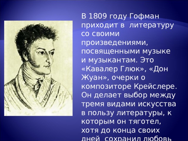 В 1809 году Гофман приходит в литературу со своими произведениями, посвященными музыке и музыкантам. Это «Кавалер Глюк», «Дон Жуан», очерки о композиторе Крейслере. Он делает выбор между тремя видами искусства в пользу литературы, к которым он тяготел, хотя до конца своих дней сохранил любовь к музыке и живописи. 