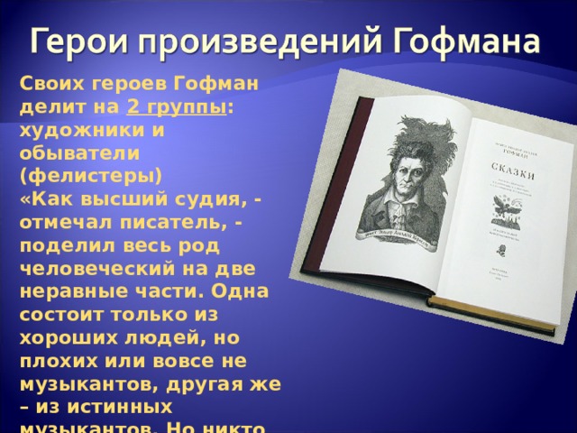 Своих героев Гофман делит на 2 группы : художники и обыватели (фелистеры) «Как высший судия, - отмечал писатель, - поделил весь род человеческий на две неравные части. Одна состоит только из хороших людей, но плохих или вовсе не музыкантов, другая же – из истинных музыкантов. Но никто из них не будет осужден, наоборот, всех ожидает блаженство, только на различный лад».  