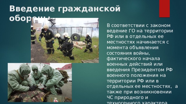 Введение гражданской обороны   В соответствии с законом ведение ГО на территории РФ или в отдельных ее местностях начинается с момента объявления состояния войны, фактического начала военных действий или введения Президентом РФ военного положения на территории РФ или в отдельных ее местностях, а также при возникновении ЧС природного и техногенного характера. 