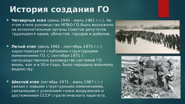 История создания ГО   Четвертый этап (июнь 1945 - июль 1961 г.г.). На этом этапе руководство МПВО-ГО было возложено на исполнительные органы Советов депутатов трудящихся краев, областей, городов и районов. Пятый этап (июль 1961 - сентябрь 1971 г.г.) характеризуется глубокими структурными изменениями ГО. С сентября 1971 г. непосредственное руководство системой ГО вновь, как и в 30-е годы, было передано военному ведомству. Шестой этап (октябрь 1971 - июль 1987 г.г.) связан с новыми структурными изменениями, связанными с усилением гонки вооружения и достижением СССР стратегического паритета. 
