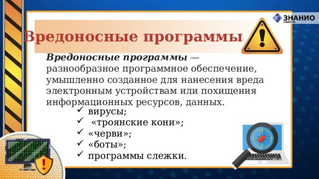 Вредоносные программы Вредоносные программы — разнообразное программное обеспечение, умышленно созданное для нанесения вреда электронным устройствам или похищения информационных ресурсов, данных. вирусы;  «троянские кони»; «черви»; «боты»; программы слежки. 