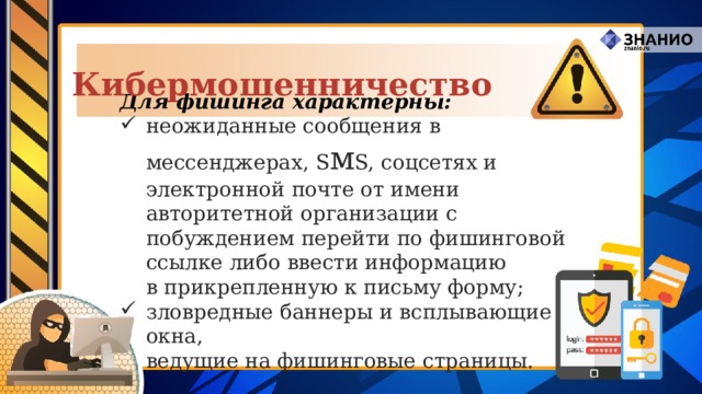Кибермошенничество Для фишинга характерны: неожиданные сообщения в мессенджерах, S м S, соцсетях и электронной почте от имени авторитетной организации с побуждением перейти по фишинговой ссылке либо ввести информацию  в прикрепленную к письму форму; зловредные баннеры и всплывающие окна,  ведущие на фишинговые страницы. 