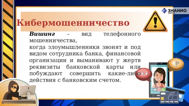 Кибермошенничество Вишинг – вид телефонного мошенничества,  когда злоумышленники звонят и под видом сотрудника банка, финансовой организации и выманивают у жертв реквизиты банковской карты или побуждают совершить какие-либо действия с банковским счетом. 