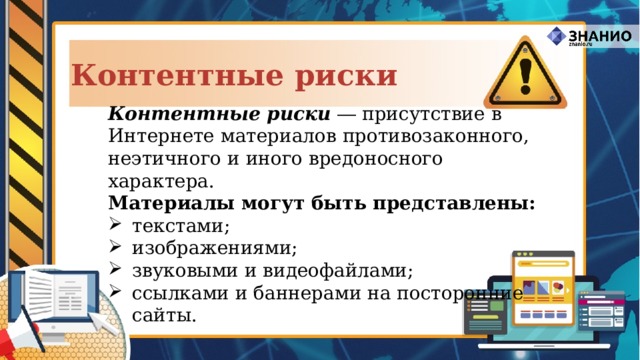 Контентные риски Контентные риски ― присутствие в Интернете материалов противозаконного, неэтичного и иного вредоносного характера. Материалы могут быть представлены: текстами; изображениями; звуковыми и видеофайлами; ссылками и баннерами на посторонние  сайты. 