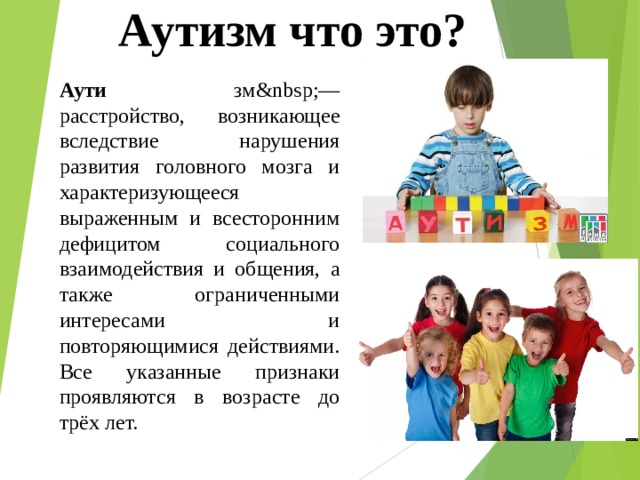 Аутизм что это? Аути зм&nbsp;— расстройство, возникающее вследствие нарушения развития головного мозга и характеризующееся выраженным и всесторонним дефицитом социального взаимодействия и общения, а также ограниченными интересами и повторяющимися действиями. Все указанные признаки проявляются в возрасте до трёх лет. 