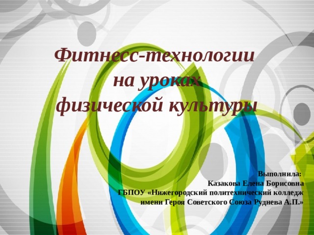 Фитнесс-технологии  на уроках  физической культуры Выполнила: Казакова Елена Борисовна ГБПОУ «Нижегородский политехнический колледж имени Героя Советского Союза Руднева А.П.» 