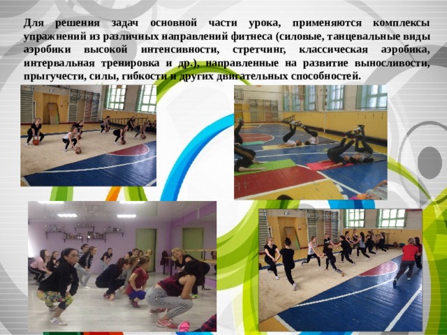 Для решения задач основной части урока, применяются комплексы упражнений из различных направлений фитнеса (силовые, танцевальные виды аэробики высокой интенсивности, стретчинг, классическая аэробика, интервальная тренировка и др.), направленные на развитие выносливости, прыгучести, силы, гибкости и других двигательных способностей. 