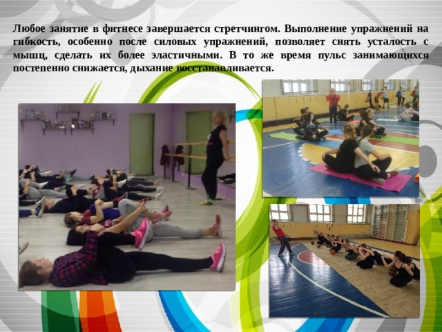 Любое занятие в фитнесе завершается стретчингом. Выполнение упражнений на  гибкость, особенно после силовых упражнений, позволяет снять усталость с мышц, сделать их более эластичными. В то же время пульс занимающихся постепенно снижается, дыхание восстанавливается.  