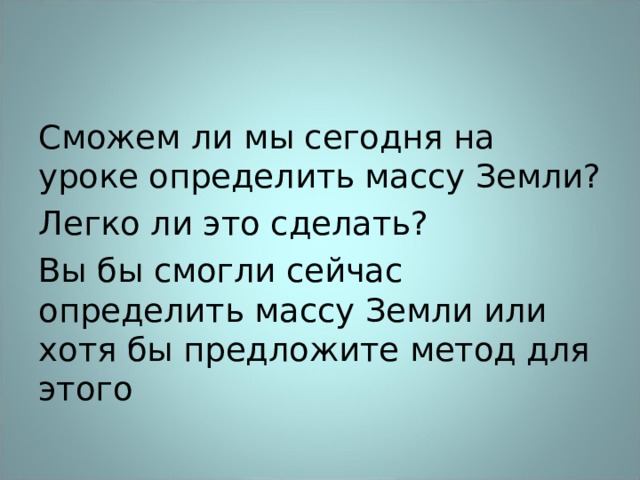 Сможем ли мы сегодня на уроке определить массу Земли? Легко ли это сделать? Вы бы смогли сейчас определить массу Земли или хотя бы предложите метод для этого 