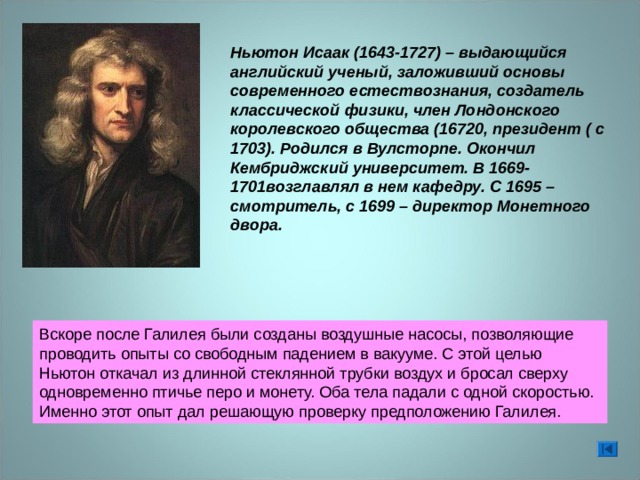 Ньютон Исаак (1643-1727) – выдающийся английский ученый, заложивший основы современного естествознания, создатель классической физики, член Лондонского королевского общества (16720, президент ( с 1703). Родился в Вулсторпе. Окончил Кембриджский университет. В 1669-1701возглавлял в нем кафедру. С 1695 – смотритель, с 1699 – директор Монетного двора. Вскоре после Галилея были созданы воздушные насосы, позволяющие проводить опыты со свободным падением в вакууме. С этой целью Ньютон откачал из длинной стеклянной трубки воздух и бросал сверху одновременно птичье перо и монету. Оба тела падали с одной скоростью. Именно этот опыт дал решающую проверку предположению Галилея. 