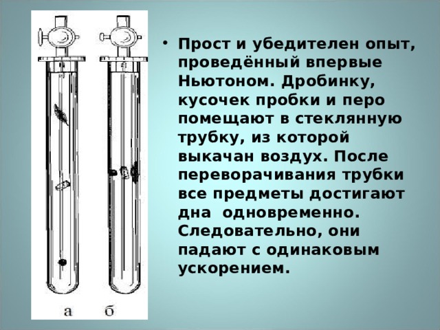 Прост и убедителен опыт, проведённый впервые Ньютоном. Дробинку, кусочек пробки и перо помещают в стеклянную трубку, из которой выкачан воздух. После переворачивания трубки все предметы достигают дна одновременно. Следовательно, они падают с одинаковым ускорением. 