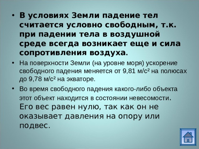 В условиях Земли падение тел считается условно свободным, т.к. при падении тела в воздушной среде всегда возникает еще и сила сопротивления воздуха . На поверхности Земли (на уровне моря) ускорение свободного падения меняется от 9,81 м/с² на полюсах до 9,78 м/с² на экваторе. Во время свободного падения какого-либо объекта этот объект находится в состоянии невесомости . Его вес равен нулю, так как он не оказывает давления на опору или подвес. 