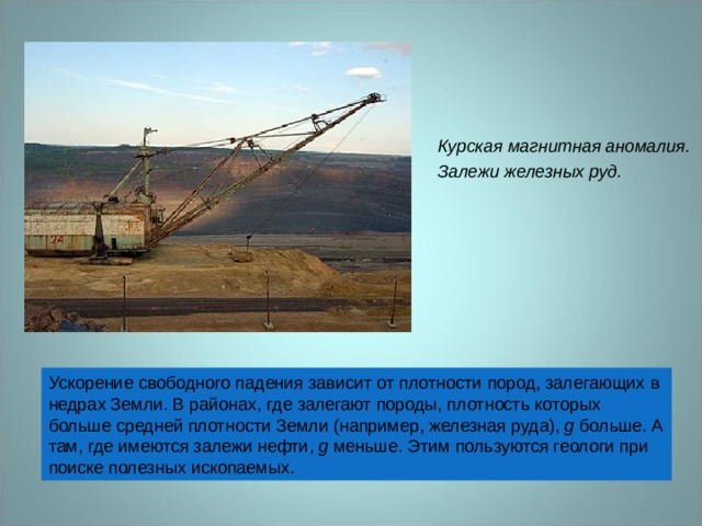 Курская магнитная аномалия. Залежи железных руд. Ускорение свободного падения зависит от плотности пород, залегающих в недрах Земли. В районах, где залегают породы, плотность которых больше средней плотности Земли (например, железная руда), g больше. А там, где имеются залежи нефти, g меньше. Этим пользуются геологи при поиске полезных ископаемых. 