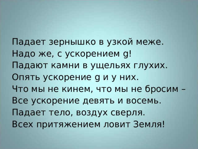 Падает зернышко в узкой меже. Надо же, с ускорением g ! Падают камни в ущельях глухих. Опять ускорение g и у них. Что мы не кинем, что мы не бросим – Все ускорение девять и восемь. Падает тело, воздух сверля. Всех притяжением ловит Земля! 