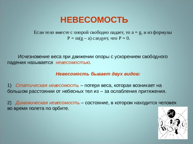 НЕВЕСОМОСТЬ Если тело вместе с опорой свободно падает, то a = g , и из формулы P = m ( g – a ) следует, что P = 0.  Исчезновение веса при движении опоры с ускорением свободного падения называется невесомостью .   Невесомость бывает двух видов:   Статическая невесомость – потеря веса, которая возникает на большом расстоянии от небесных тел из – за ослабления притяжения. 2) Динамическая невесомость – состояние, в котором находится человек во время полета по орбите. 