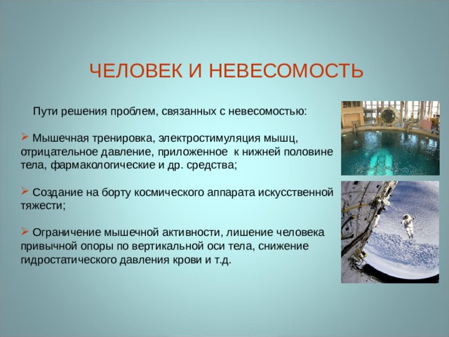 ЧЕЛОВЕК И НЕВЕСОМОСТЬ  Пути решения проблем, связанных с невесомостью:  Мышечная тренировка, электростимуляция мышц, отрицательное давление, приложенное  к нижней половине тела, фармакологические и др. средства;  Создание на борту космического аппарата искусственной тяжести;  Ограничение мышечной активности, лишение человека привычной опоры по вертикальной оси тела, снижение гидростатического давления крови и т.д. 