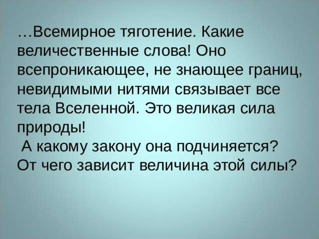 … Всемирное тяготение. Какие величественные слова! Оно всепроникающее, не знающее границ, невидимыми нитями связывает все тела Вселенной. Это великая сила природы!  А какому закону она подчиняется? От чего зависит величина этой силы? 