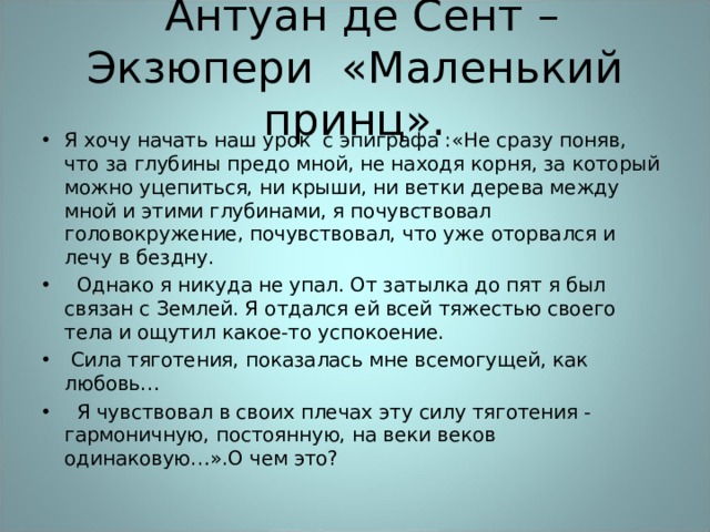  Антуан де Сент – Экзюпери «Маленький принц». Я хочу начать наш урок с эпиграфа :«Не сразу поняв, что за глубины предо мной, не находя корня, за который можно уцепиться, ни крыши, ни ветки дерева между мной и этими глубинами, я почувствовал головокружение, почувствовал, что уже оторвался и лечу в бездну.  Однако я никуда не упал. От затылка до пят я был связан с Землей. Я отдался ей всей тяжестью своего тела и ощутил какое-то успокоение.  Сила тяготения, показалась мне всемогущей, как любовь…  Я чувствовал в своих плечах эту силу тяготения - гармоничную, постоянную, на веки веков одинаковую…».О чем это? 