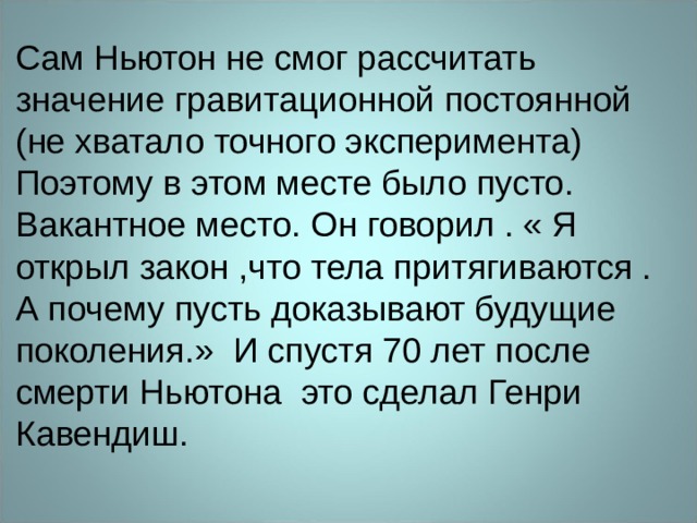 Сам Ньютон не смог рассчитать значение гравитационной постоянной (не хватало точного эксперимента) Поэтому в этом месте было пусто. Вакантное место. Он говорил . « Я открыл закон ,что тела притягиваются . А почему пусть доказывают будущие поколения.» И спустя 70 лет после смерти Ньютона это сделал Генри Кавендиш. 