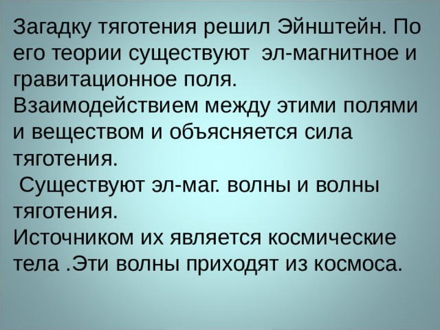 Загадку тяготения решил Эйнштейн. По его теории существуют эл-магнитное и гравитационное поля. Взаимодействием между этими полями и веществом и объясняется сила тяготения.  Существуют эл-маг. волны и волны тяготения. Источником их является космические тела .Эти волны приходят из космоса. 