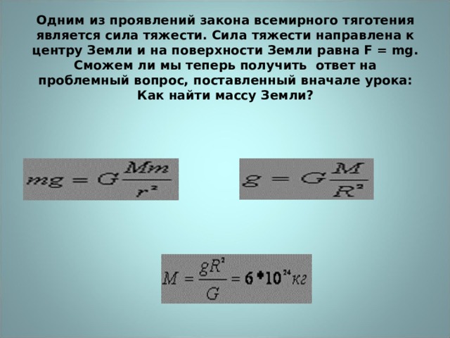 Одним из проявлений закона всемирного тяготения является сила тяжести. Сила тяжести направлена к центру Земли и на поверхности Земли равна F = mg.  Сможем ли мы теперь получить ответ на проблемный вопрос, поставленный вначале урока: Как найти массу Земли?   