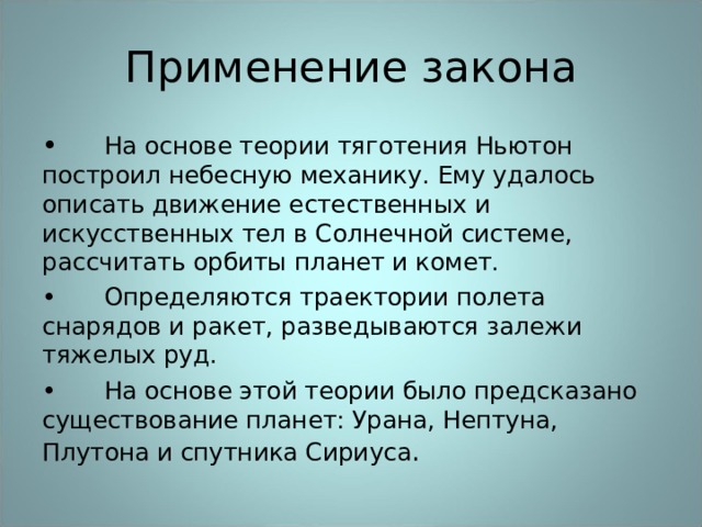 Применение закона •  На основе теории тяготения Ньютон построил небесную механику. Ему удалось описать движение естественных и искусственных тел в Солнечной системе, рассчитать орбиты планет и комет. •  Определяются траектории полета снарядов и ракет, разведываются залежи тяжелых руд. •  На основе этой теории было предсказано существование планет: Урана, Нептуна, Плутона и спутника Сириуса . 