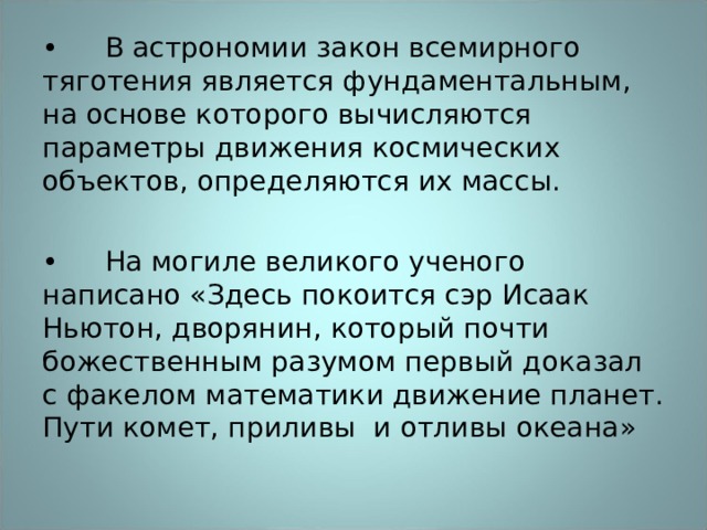 •  В астрономии закон всемирного тяготения является фундаментальным, на основе которого вычисляются параметры движения космических объектов, определяются их массы. •  На могиле великого ученого написано «Здесь покоится сэр Исаак Ньютон, дворянин, который почти божественным разумом первый доказал с факелом математики движение планет. Пути комет, приливы и отливы океана» 