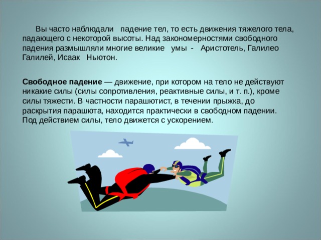 Силиванов А.А.  Вы часто наблюдали   падение тел, то есть движения тяжелого тела, падающего с некоторой высоты. Над закономерностями свободного падения размышляли многие великие   умы -   Аристотель, Галилео Галилей, Исаак   Ньютон. Свободное падение  — движение, при котором на тело не действуют никакие силы (силы сопротивления, реактивные силы, и т. п.), кроме силы тяжести. В частности парашютист, в течении прыжка, до раскрытия парашюта, находится практически в свободном падении. Под действием силы, тело движется с ускорением. 