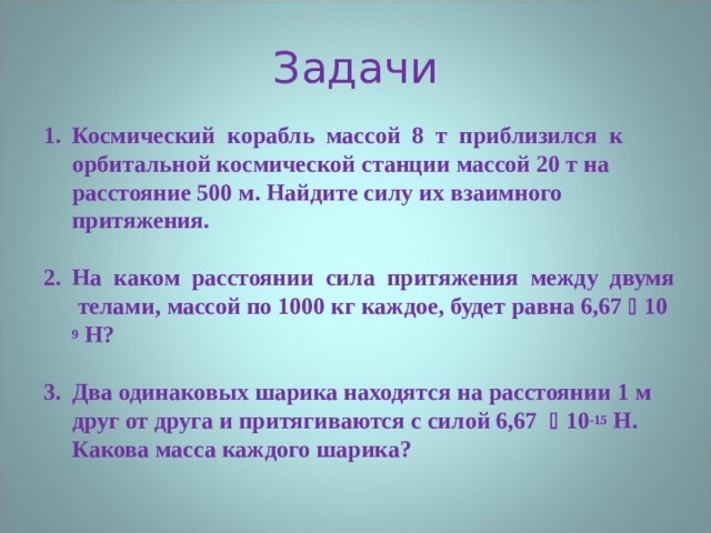 Задачи Космический корабль массой 8 т приблизился к орбитальной космической станции массой 20 т на расстояние 500 м. Найдите силу их взаимного притяжения.  На каком расстоянии сила притяжения между двумя телами, массой по 1000 кг каждое, будет равна 6,67  10 9 Н?  Два одинаковых шарика находятся на расстоянии 1 м друг от друга и притягиваются с силой 6,67  10 -15 Н. Какова масса каждого шарика?  