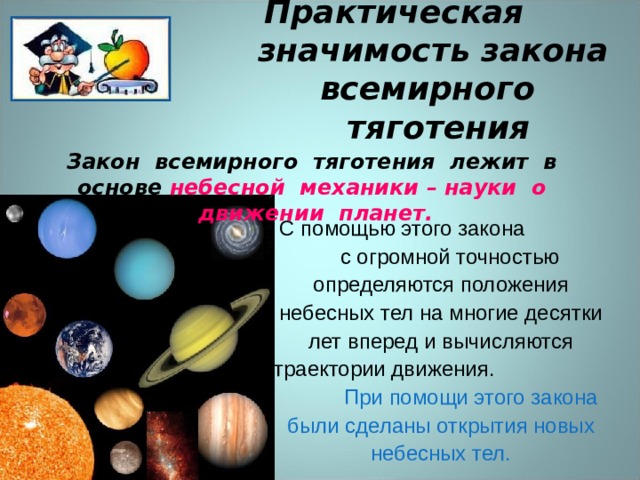 Практическая значимость закона всемирного тяготения Закон всемирного тяготения лежит в основе небесной механики – науки о движении планет.  С помощью этого закона с огромной точностью определяются положения небесных тел на многие десятки лет вперед и вычисляются траектории движения. При помощи этого закона были сделаны открытия новых небесных тел. 