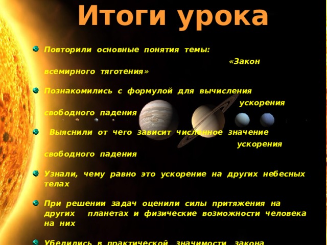 Итоги урока   Повторили основные понятия темы:  « Закон всемирного тяготения »  Познакомились с формулой для вычисления  ускорения свободного падения   Выяснили от чего зависит численное значение  ускорения свободного падения  Узнали, чему равно это ускорение на других небесных телах  При решении задач оценили силы притяжения на других планетах и физические возможности человека на них  Убедились в практической значимости закона всемирного тяготения    