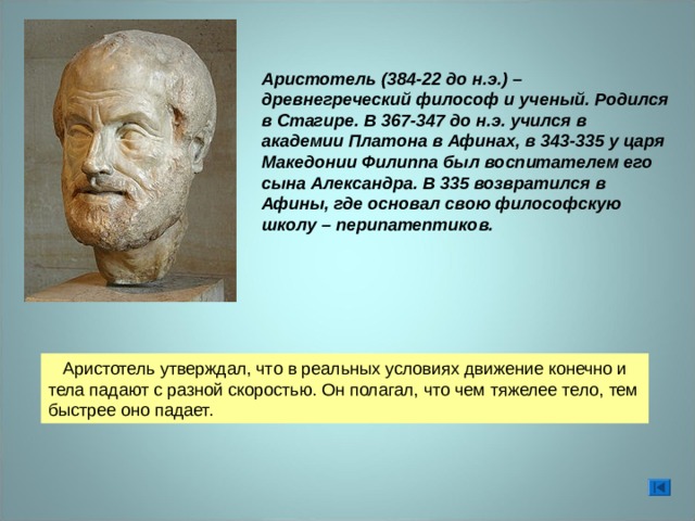 Аристотель (384-22 до н.э.) – древнегреческий философ и ученый. Родился в Стагире. В 367-347 до н.э. учился в академии Платона в Афинах, в 343-335 у царя Македонии Филиппа был воспитателем его сына Александра. В 335 возвратился в Афины, где основал свою философскую школу – перипатептиков.  Аристотель утверждал, что в реальных условиях движение конечно и тела падают с разной скоростью. Он полагал, что чем тяжелее тело, тем быстрее оно падает. 