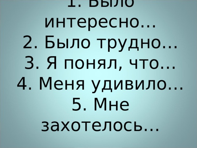 1 . Было интересно…  2. Было трудно…  3. Я понял, что…  4. Меня удивило…  5. Мне захотелось…   