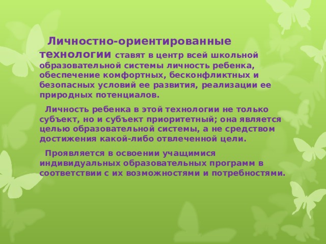  Личностно-ориентированные технологии ставят в центр всей школьной образовательной системы личность ребенка, обеспечение комфортных, бесконфликтных и безопасных условий ее развития, реализации ее природных потенциалов.  Личность ребенка в этой технологии не только субъект, но и субъект приоритетный; она является целью образовательной системы, а не средством достижения какой-либо отвлеченной цели.  Проявляется в освоении учащимися индивидуальных образовательных программ в соответствии с их возможностями и потребностями.  