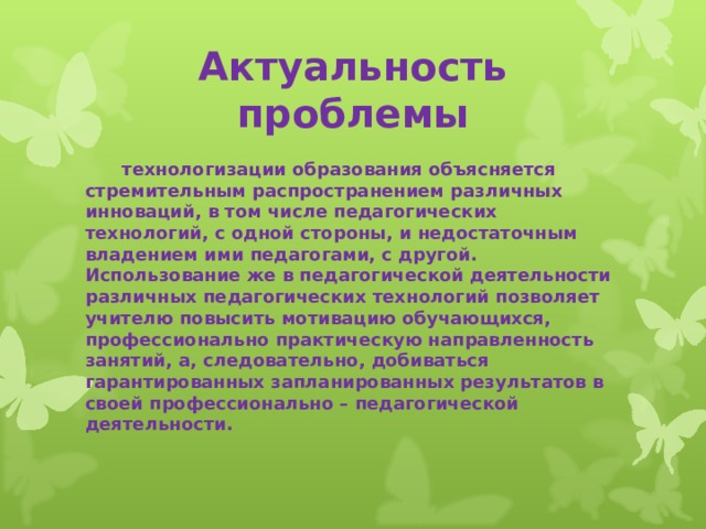 Актуальность проблемы  технологизации образования объясняется стремительным распространением различных инноваций, в том числе педагогических технологий, с одной стороны, и недостаточным владением ими педагогами, с другой. Использование же в педагогической деятельности различных педагогических технологий позволяет учителю повысить мотивацию обучающихся, профессионально практическую направленность занятий, а, следовательно, добиваться гарантированных запланированных результатов в своей профессионально – педагогической деятельности. 