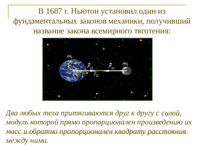 В 1687 г. Ньютон установил один из фундаментальных законов механики, получивший название закона всемирного тяготения: Два любых тела притягиваются друг к другу с силой, модуль которой прямо пропорционален произведению их масс и обратно пропорционален квадрату расстояния между ними. 