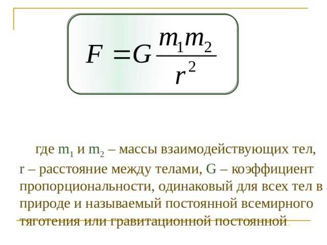 где m 1  и m 2  – массы взаимодействующих тел, r – расстояние между телами, G – коэффициент пропорциональности, одинаковый для всех тел в природе и называемый постоянной всемирного тяготения или гравитационной постоянной .  
