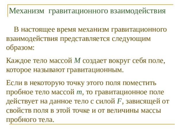 Механизм гравитационного взаимодействия  В настоящее время механизм гравитационного взаимодействия представляется следующим образом: Каждое тело массой М создает вокруг себя поле, которое называют гравитационным. Если в некоторую точку этого поля поместить пробное тело массой т , то гравитационное поле действует на данное тело с силой F , зависящей от свойств поля в этой точке и от величины массы пробного тела. 