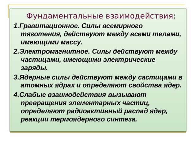  Фундаментальные взаимодействия : 1.Гравитационное. Силы всемирного тяготения, действуют между всеми телами, имеющими массу. 2.Электромагнитное. Силы действуют между частицами, имеющими электрические заряды. 3.Ядерные силы действуют между састицами в атомных ядрах и определяют свойства ядер. 4.Слабые взаимодействия вызывают превращения элементарных частиц, определяют радиоактивный распад ядер, реакции термоядерного синтеза. ме  