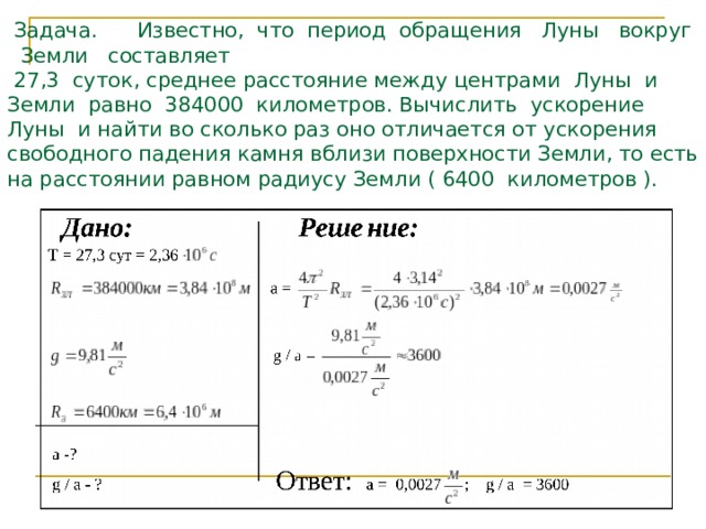   Задача. Известно, что период обращения Луны вокруг Земли составляет  27,3 суток, среднее расстояние между центрами Луны и Земли равно 384000 километров. Вычислить ускорение Луны и найти во сколько раз оно отличается от ускорения свободного падения камня вблизи поверхности Земли, то есть на расстоянии равном радиусу Земли ( 6400 километров ). 