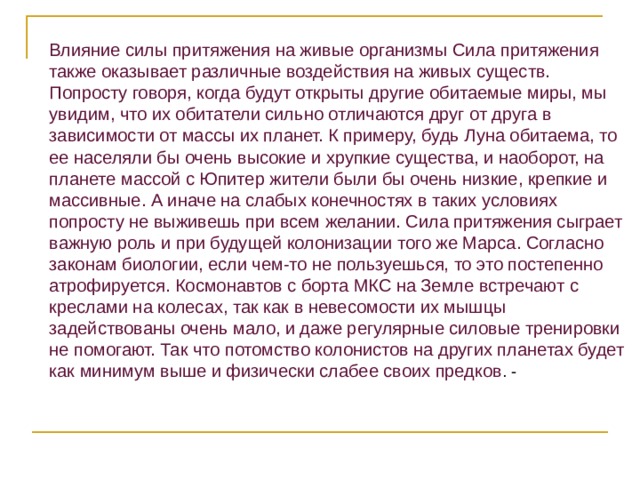 Влияние силы притяжения на живые организмы Сила притяжения также оказывает различные воздействия на живых существ. Попросту говоря, когда будут открыты другие обитаемые миры, мы увидим, что их обитатели сильно отличаются друг от друга в зависимости от массы их планет. К примеру, будь Луна обитаема, то ее населяли бы очень высокие и хрупкие существа, и наоборот, на планете массой с Юпитер жители были бы очень низкие, крепкие и массивные. А иначе на слабых конечностях в таких условиях попросту не выживешь при всем желании. Сила притяжения сыграет важную роль и при будущей колонизации того же Марса. Согласно законам биологии, если чем-то не пользуешься, то это постепенно атрофируется. Космонавтов с борта МКС на Земле встречают с креслами на колесах, так как в невесомости их мышцы задействованы очень мало, и даже регулярные силовые тренировки не помогают. Так что потомство колонистов на других планетах будет как минимум выше и физически слабее своих предков . - 