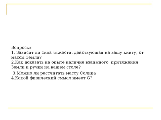         Вопросы:  1. Зависит ли сила тяжести, действующая на вашу книгу, от массы Земли?  2.Как доказать на опыте наличие взаимного притяжения Земли и ручки на вашем столе?   3.Можно ли рассчитать массу Солнца  4.Какой физический смысл имеет G?       