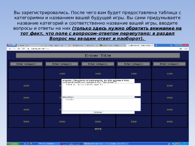 Вы зарегистрировались. После чего вам будет предоставлена таблица с категориями и названием вашей будущей игры. Вы сами придумываете название категорий и соответственно название вашей игры, вводите вопросы и ответы на них (только здесь нужно обратить внимание на тот факт, что поле с вопросом-ответом перепутано: в раздел Вопрос мы вводим ответ и наоборот).   