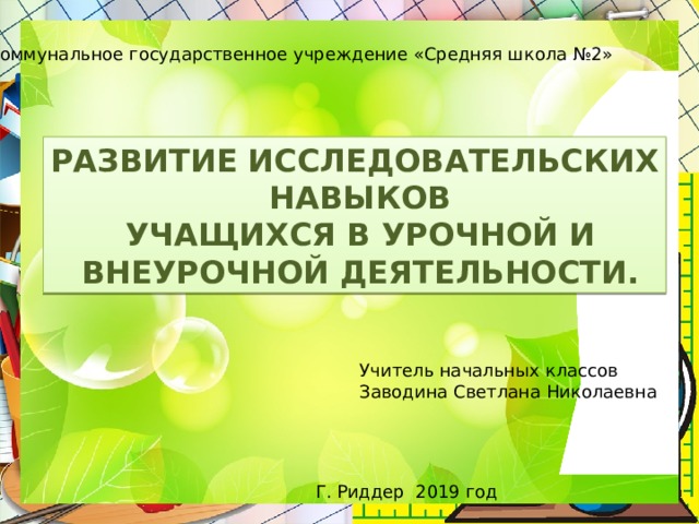 Коммунальное государственное учреждение «Средняя школа №2» РАЗВИТИЕ ИССЛЕДОВАТЕЛЬСКИХ  НАВЫКОВ  УЧАЩИХСЯ В УРОЧНОЙ И  ВНЕУРОЧНОЙ ДЕЯТЕЛЬНОСТИ. Учитель начальных классов Заводина Светлана Николаевна Г. Риддер 2019 год 